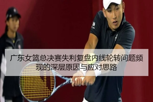 广东女篮总决赛失利复盘内线轮转问题频现的深层原因与应对思路